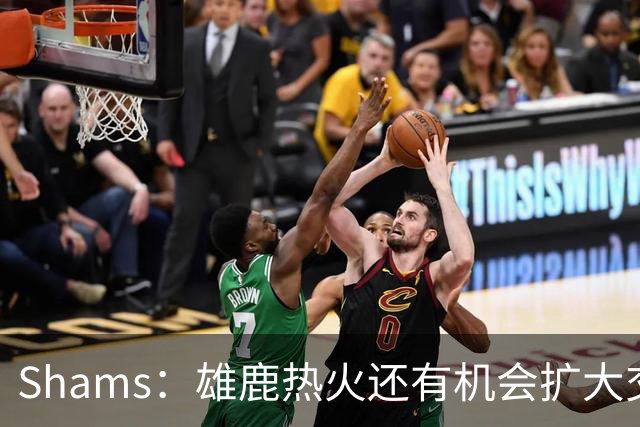 Shams：雄鹿热火还有机会扩大交易 但雄鹿目前希望留下得到的球员